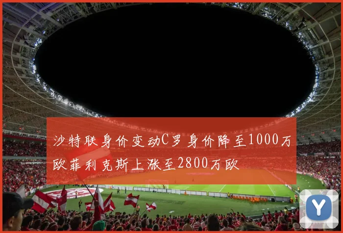 沙特联身价变动C罗身价降至1000万欧菲利克斯上涨至2800万欧