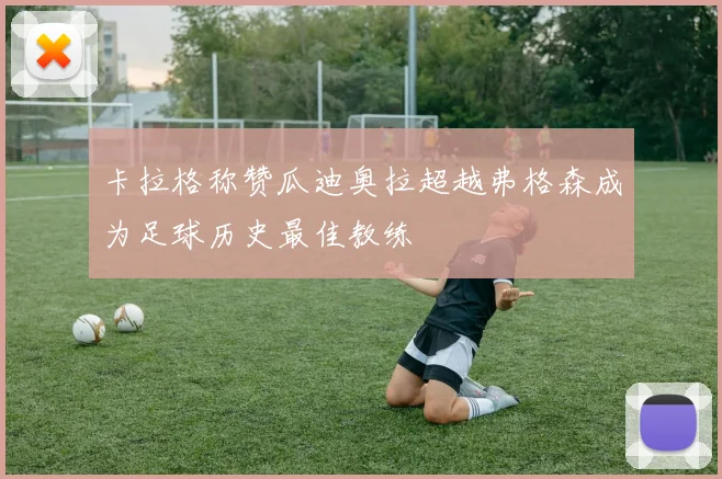 卡拉格称赞瓜迪奥拉超越弗格森成为足球历史最佳教练