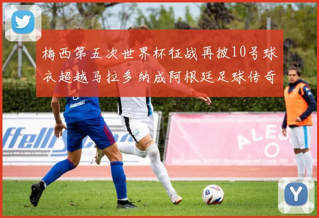 梅西第五次世界杯征战再披10号球衣超越马拉多纳成阿根廷足球传奇