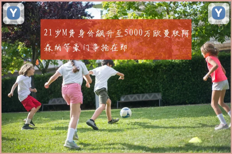 21岁M费身价飙升至5000万欧曼联阿森纳等豪门争抢在即