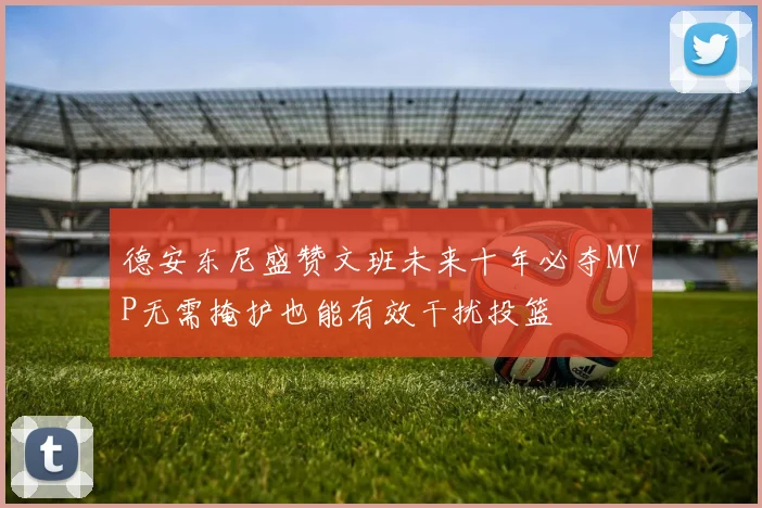 德安东尼盛赞文班未来十年必夺MVP无需掩护也能有效干扰投篮