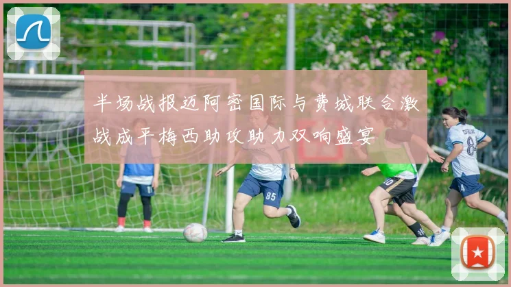 半场战报迈阿密国际与费城联合激战成平梅西助攻助力双响盛宴