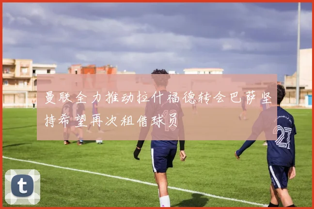 曼联全力推动拉什福德转会巴萨坚持希望再次租借球员