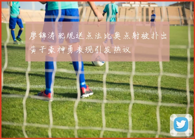 廖锦涛犯规送点法比奥点射被扑出黄子豪神勇表现引发热议