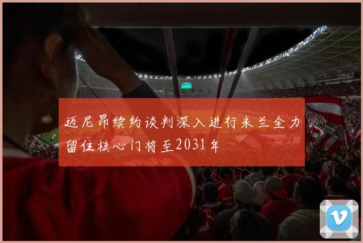 迈尼昂续约谈判深入进行米兰全力留住核心门将至2031年