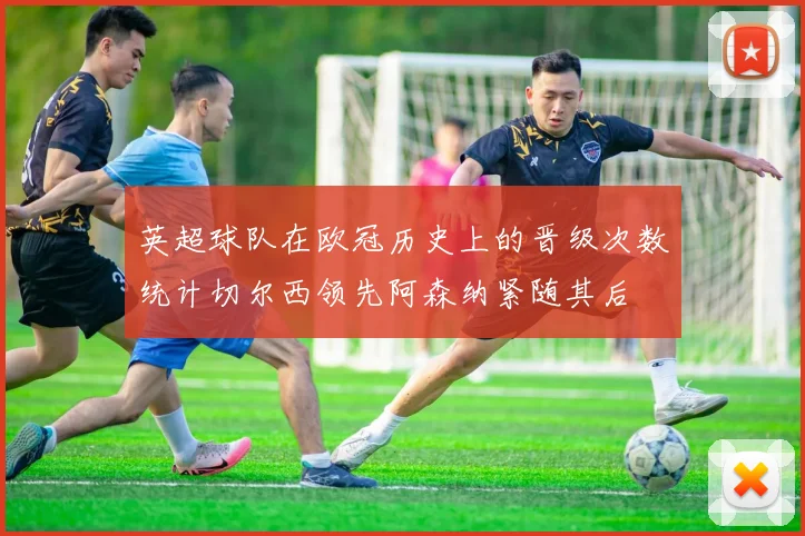 英超球队在欧冠历史上的晋级次数统计切尔西领先阿森纳紧随其后