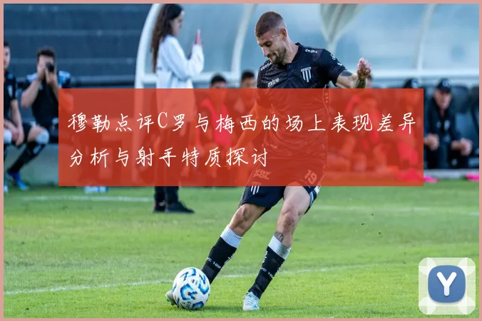 穆勒点评C罗与梅西的场上表现差异分析与射手特质探讨