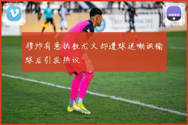 穆帅有意执教尤文却遭球迷嘲讽输球后引发热议