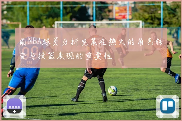 前NBA球员分析克莱在热火的角色转变与投篮表现的重要性