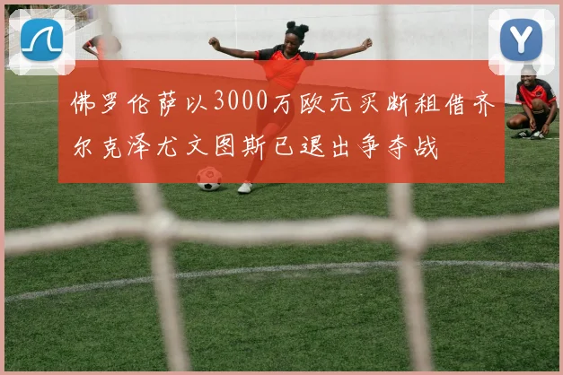 佛罗伦萨以3000万欧元买断租借齐尔克泽尤文图斯已退出争夺战